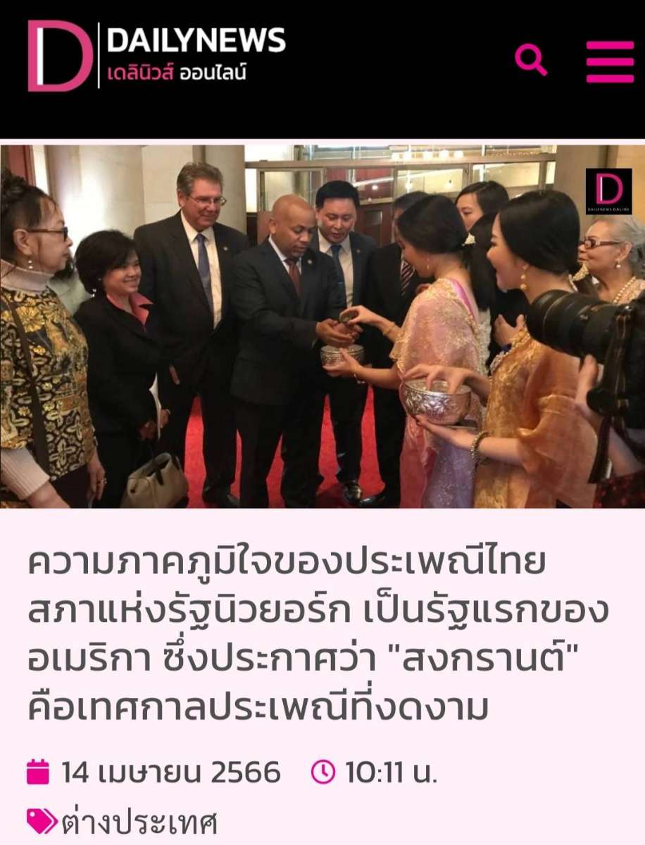 ความภาคภูมิใจ! สภารัฐนิวยอร์กยกย่อง สงกรานต์’ เป็นประเพณีที่งดงาม ความภาคภูมิใจของประเพณีไทย สภาแห่งรัฐนิวยอร์ก เป็นรัฐแรกของอเมริกา ซึ่งประกาศว่า &quot;สงกรานต์&quot; คือ เทศกาลประเพณีที่งดงาม  14 เมษายน 2566 (https://www.dailynews.co.th/news/2215707/)<br /><br />สำนักข่าวต่างประเทศรายงานจากนครนิวยอร์ก ประเทศสหรัฐอเมริกา เมื่อวันที่ 14 เม.ย. ว่า ที่ประชุมสภาแห่งรัฐนิวยอร์กเห็นชอบร่วมกัน เมื่อวันที่ 12 เม.ย. ที่ผ่านมา ร่วมเฉลิมฉลองวันปีใหม่ของไทย และถือให้สงกรานต์เป็นเทศกาลประเพณีอันงดงามในสหรัฐด้วย มติดังกล่าวเสนอโดยนายสตีเวน รากา หนึ่งในสมาชิกสภาแห่งรัฐนิวยอร์ก ซึ่งเป็นผู้แจ้งให้ชุมชนชาวไทยและชาวเอเชียในรัฐนิวยอร์ก ได้รับทราบเรื่องน่ายินดีดังกล่าว<br /><br />“ทุกวันนี้ชุมชนคนเอเชียซึ่งอยู่ในสหรัฐ มีความเจริญก้าวหน้า มีประเพณีที่งดงามและยิ่งใหญ่ และเล็งเห็นได้ว่าคนเอเชียหรือคนที่เป็นคนไทยได้เข้าไปทำงานในภาคองค์กรของรัฐและเอกชนเป็นจำนวนมาก และมีคนไทยลูกหลานคนเอเชียมีตำแหน่งที่สูงขึ้นในทั้งภาครัฐบาลและภาคเอกชน<br /><br />เราจะเห็นได้ว่า ตั้งแต่ สมาชิกวุฒิสภา ลัดดา แทมมี ดักเวิร์ธ สมาชิกวุฒิสภา มลรัฐอิลลินอยส์ จากพรรคเดโมแครต ซึ่งมีเชื้อสายชาวไทย ตลอดจนผู้ที่ทำงานในหน่วยงานของรัฐ และองค์ธุรกิจเอกชนสมาคมต่าง ๆ มีชาวไทยและชาวเอเชียเข้ามามีบทบาทอยู่ในหน่วยงานเหล่านี้มากขึ้น จึงประกาศและร่วมฉลองเทศกาลสงกรานต์ให้เป็นประเพณีที่งดงามในสหรัฐ&quot;<br /><br />ขณะที่ นายธานี แสงรัตน์ เอกอัครราชทูตไทย ณ กรุงวอชิงตัน นายฟาบิโอ จินดา กงสุลใหญ่ไทยประจำนครนิวยอร์ก และตัวแทนจากภาคการเมืองในรัฐนิวยอร์กหลายคน เข้าร่วมกิจกรรมงานสงกรานต์ ที่เขตวูดไซด์ ของรัฐนิวยอร์ก เมื่อวันพุธที่ผ่านมา